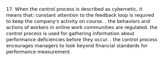 17. When the control process is described as cybernetic, it means that: constant attention to the feedback loop is required to keep the company's activity on course. . the behaviors and actions of workers in online work communities are regulated. the control process is used for gathering information about performance deficiencies before they occur. . the control process encourages managers to look beyond financial standards for performance measurement.