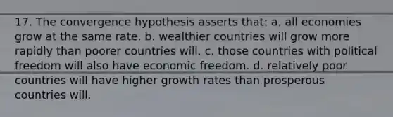 17. The convergence hypothesis asserts that: a. all economies grow at the same rate. b. wealthier countries will grow more rapidly than poorer countries will. c. those countries with political freedom will also have economic freedom. d. relatively poor countries will have higher growth rates than prosperous countries will.