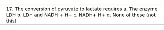 17. The conversion of pyruvate to lactate requires a. The enzyme LDH b. LDH and NADH + H+ c. NADH+ H+ d. None of these (not this)