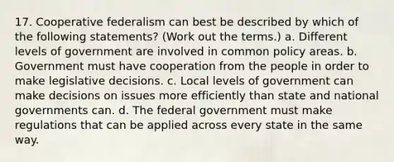 17. Cooperative federalism can best be described by which of the following statements? (Work out the terms.) a. Different levels of government are involved in common policy areas. b. Government must have cooperation from the people in order to make legislative decisions. c. Local levels of government can make decisions on issues more efficiently than state and national governments can. d. The federal government must make regulations that can be applied across every state in the same way.