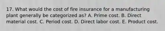 17. What would the cost of fire insurance for a manufacturing plant generally be categorized as? A. Prime cost. B. Direct material cost. C. Period cost. D. Direct labor cost. E. Product cost.