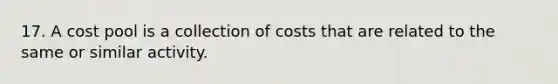 17. A cost pool is a collection of costs that are related to the same or similar activity.