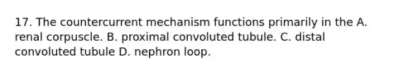 17. The countercurrent mechanism functions primarily in the A. renal corpuscle. B. proximal convoluted tubule. C. distal convoluted tubule D. nephron loop.