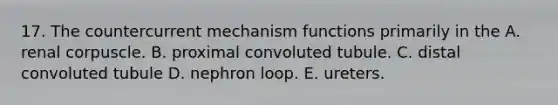 17. The countercurrent mechanism functions primarily in the A. renal corpuscle. B. proximal convoluted tubule. C. distal convoluted tubule D. nephron loop. E. ureters.