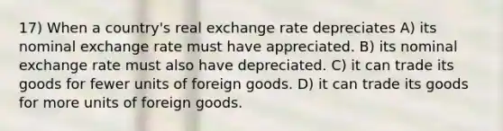 17) When a country's real exchange rate depreciates A) its nominal exchange rate must have appreciated. B) its nominal exchange rate must also have depreciated. C) it can trade its goods for fewer units of foreign goods. D) it can trade its goods for more units of foreign goods.