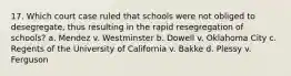 17. Which court case ruled that schools were not obliged to desegregate, thus resulting in the rapid resegregation of schools? a. Mendez v. Westminster b. Dowell v. Oklahoma City c. Regents of the University of California v. Bakke d. Plessy v. Ferguson