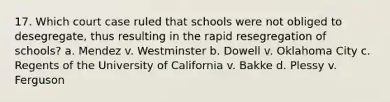 17. Which court case ruled that schools were not obliged to desegregate, thus resulting in the rapid resegregation of schools? a. Mendez v. Westminster b. Dowell v. Oklahoma City c. Regents of the University of California v. Bakke d. Plessy v. Ferguson