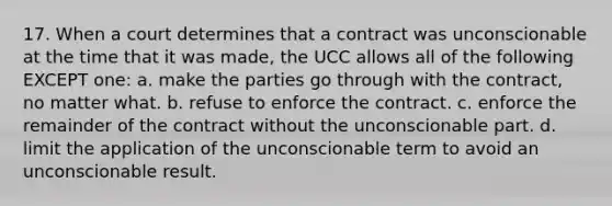 17. When a court determines that a contract was unconscionable at the time that it was made, the UCC allows all of the following EXCEPT one: a. make the parties go through with the contract, no matter what. b. refuse to enforce the contract. c. enforce the remainder of the contract without the unconscionable part. d. limit the application of the unconscionable term to avoid an unconscionable result.