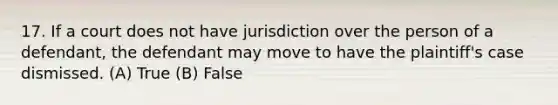 17. If a court does not have jurisdiction over the person of a defendant, the defendant may move to have the plaintiff's case dismissed. (A) True (B) False