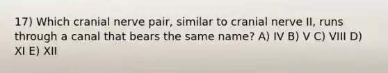 17) Which cranial nerve pair, similar to cranial nerve II, runs through a canal that bears the same name? A) IV B) V C) VIII D) XI E) XII