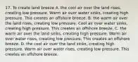 17. To create land breeze A. the cool air over the land rises, creating low pressure. Warm air over water sinks, creating high pressure. This creates an offshore breeze. B. the warm air over the land rises, creating low pressure. Cool air over water sinks, creating high pressure. This creates an offshore breeze. C. the warm air over the land sinks, creating high pressure. Warm air over water rises, creating low pressure. This creates an offshore breeze. D. the cool air over the land sinks, creating high pressure. Warm air over water rises, creating low pressure. This creates an offshore breeze.