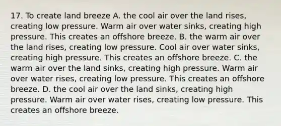 17. To create land breeze A. the cool air over the land rises, creating low pressure. Warm air over water sinks, creating high pressure. This creates an offshore breeze. B. the warm air over the land rises, creating low pressure. Cool air over water sinks, creating high pressure. This creates an offshore breeze. C. the warm air over the land sinks, creating high pressure. Warm air over water rises, creating low pressure. This creates an offshore breeze. D. the cool air over the land sinks, creating high pressure. Warm air over water rises, creating low pressure. This creates an offshore breeze.