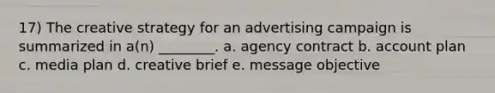 17) The creative strategy for an advertising campaign is summarized in a(n) ________. a. agency contract b. account plan c. media plan d. creative brief e. message objective