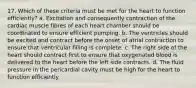 17. Which of these criteria must be met for the heart to function efficiently? a. Excitation and consequently contraction of the cardiac muscle fibres of each heart chamber should be coordinated to ensure efficient pumping. b. The ventricles should be excited and contract before the onset of atrial contraction to ensure that ventricular filling is complete. c. The right side of the heart should contract first to ensure that oxygenated blood is delivered to the heart before the left side contracts. d. The fluid pressure in the pericardial cavity must be high for the heart to function efficiently