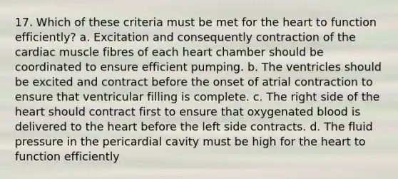 17. Which of these criteria must be met for the heart to function efficiently? a. Excitation and consequently contraction of the cardiac muscle fibres of each heart chamber should be coordinated to ensure efficient pumping. b. The ventricles should be excited and contract before the onset of atrial contraction to ensure that ventricular filling is complete. c. The right side of the heart should contract first to ensure that oxygenated blood is delivered to the heart before the left side contracts. d. The fluid pressure in the pericardial cavity must be high for the heart to function efficiently