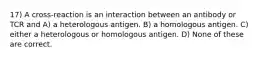 17) A cross-reaction is an interaction between an antibody or TCR and A) a heterologous antigen. B) a homologous antigen. C) either a heterologous or homologous antigen. D) None of these are correct.