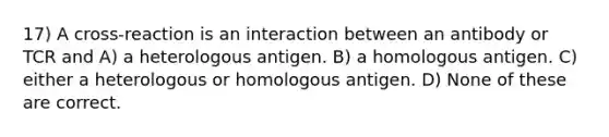 17) A cross-reaction is an interaction between an antibody or TCR and A) a heterologous antigen. B) a homologous antigen. C) either a heterologous or homologous antigen. D) None of these are correct.