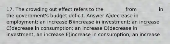 17. The crowding out effect refers to the ________ from ________ in the government's budget deficit. Answer A)decrease in employment; an increase B)increase in investment; an increase C)decrease in consumption; an increase D)decrease in investment; an increase E)increase in consumption; an increase