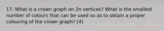 17. What is a crown graph on 2n vertices? What is the smallest number of colours that can be used so as to obtain a proper colouring of the crown graph? [4]