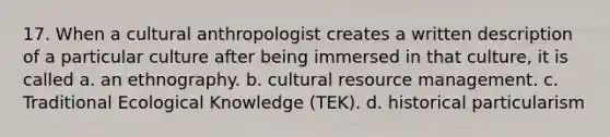 17. When a cultural anthropologist creates a written description of a particular culture after being immersed in that culture, it is called a. an ethnography. b. cultural resource management. c. Traditional Ecological Knowledge (TEK). d. historical particularism