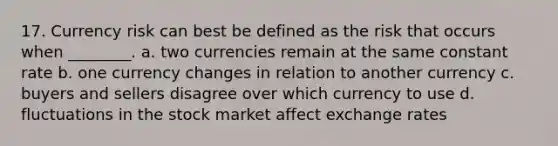 17. Currency risk can best be defined as the risk that occurs when ________. a. two currencies remain at the same constant rate b. one currency changes in relation to another currency c. buyers and sellers disagree over which currency to use d. fluctuations in the stock market affect exchange rates