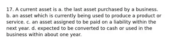 17. A current asset is a. the last asset purchased by a business. b. an asset which is currently being used to produce a product or service. c. an asset assigned to be paid on a liability within the next year. d. expected to be converted to cash or used in the business within about one year.