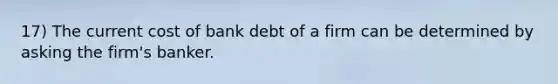 17) The current cost of bank debt of a firm can be determined by asking the firm's banker.