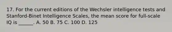 17. For the current editions of the Wechsler intelligence tests and Stanford-Binet Intelligence Scales, the mean score for full-scale IQ is ______. A. 50 B. 75 C. 100 D. 125