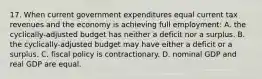 17. When current government expenditures equal current tax revenues and the economy is achieving full employment: A. the cyclically-adjusted budget has neither a deficit nor a surplus. B. the cyclically-adjusted budget may have either a deficit or a surplus. C. fiscal policy is contractionary. D. nominal GDP and real GDP are equal.