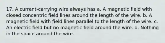 17. A current-carrying wire always has a. A magnetic field with closed concentric field lines around the length of the wire. b. A magnetic field with field lines parallel to the length of the wire. c. An electric field but no magnetic field around the wire. d. Nothing in the space around the wire.