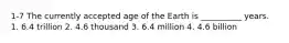 1-7 The currently accepted age of the Earth is __________ years. 1. 6.4 trillion 2. 4.6 thousand 3. 6.4 million 4. 4.6 billion