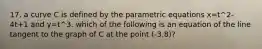 17. a curve C is defined by the parametric equations x=t^2-4t+1 and y=t^3. which of the following is an equation of the line tangent to the graph of C at the point (-3,8)?