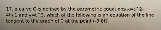 17. a curve C is defined by the parametric equations x=t^2-4t+1 and y=t^3. which of the following is an equation of the line tangent to the graph of C at the point (-3,8)?