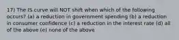 17) The IS curve will NOT shift when which of the following occurs? (a) a reduction in government spending (b) a reduction in consumer confidence (c) a reduction in the interest rate (d) all of the above (e) none of the above