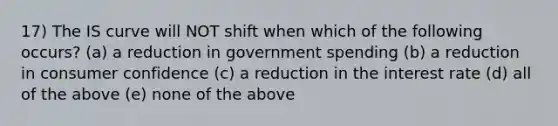 17) The IS curve will NOT shift when which of the following occurs? (a) a reduction in government spending (b) a reduction in consumer confidence (c) a reduction in the interest rate (d) all of the above (e) none of the above