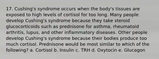 17. Cushing's syndrome occurs when the body's tissues are exposed to high levels of cortisol for too long. Many people develop Cushing's syndrome because they take steroid glucocorticoids such as prednisone for asthma, rheumatoid arthritis, lupus, and other inflammatory diseases. Other people develop Cushing's syndrome because their bodies produce too much cortisol. Prednisone would be most similar to which of the following? a. Cortisol b. Insulin c. TRH d. Oxytocin e. Glucagon