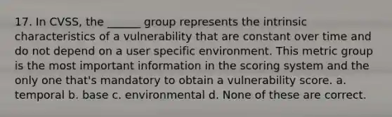 17. In CVSS, the ______ group represents the intrinsic characteristics of a vulnerability that are constant over time and do not depend on a user specific environment. This metric group is the most important information in the scoring system and the only one that's mandatory to obtain a vulnerability score. a. temporal b. base c. environmental d. None of these are correct.