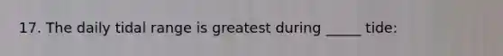 17. The daily tidal range is greatest during _____ tide: