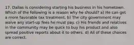 17. Dallas is considering starting his business in his hometown. Which of the following is a reason why he should? a) He can get a more favorable tax treatment. b) The city government may waive any start-up fees he must pay. c) His friends and relatives in the community may be quick to buy his product and also spread positive reports about it to others. d) All of these choices are correct.