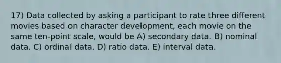 17) Data collected by asking a participant to rate three different movies based on character development, each movie on the same ten-point scale, would be A) secondary data. B) nominal data. C) ordinal data. D) ratio data. E) interval data.