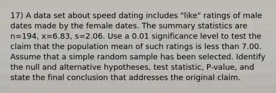 17) A data set about speed dating includes​ "like" ratings of male dates made by the female dates. The summary statistics are n=194​, x=6.83​, s=2.06. Use a 0.01 significance level to test the claim that the population mean of such ratings is less than 7.00. Assume that a simple random sample has been selected. Identify the null and alternative​ hypotheses, test​ statistic, P-value, and state the final conclusion that addresses the original claim.