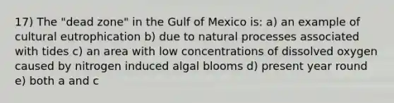 17) The "dead zone" in the Gulf of Mexico is: a) an example of cultural eutrophication b) due to natural processes associated with tides c) an area with low concentrations of dissolved oxygen caused by nitrogen induced algal blooms d) present year round e) both a and c