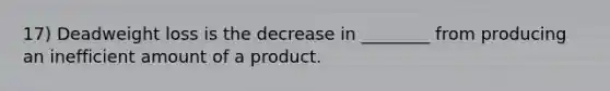 17) Deadweight loss is the decrease in ________ from producing an inefficient amount of a product.