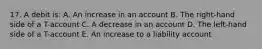 17. A debit is: A. An increase in an account B. The right-hand side of a T-account C. A decrease in an account D. The left-hand side of a T-account E. An increase to a liability account