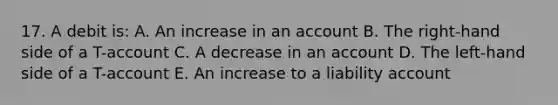 17. A debit is: A. An increase in an account B. The right-hand side of a T-account C. A decrease in an account D. The left-hand side of a T-account E. An increase to a liability account