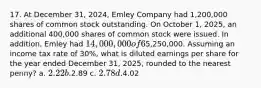 17. At December 31, 2024, Emley Company had 1,200,000 shares of common stock outstanding. On October 1, 2025, an additional 400,000 shares of common stock were issued. In addition, Emley had 14,000,000 of 6% convertible bonds outstanding at December 31, 2024 that are convertible into 800,000 shares of common stock. No bonds were converted into common stock in 2025. The net income for the year ended December31, 2025, was5,250,000. Assuming an income tax rate of 30%, what is diluted earnings per share for the year ended December 31, 2025, rounded to the nearest penny? a. 2.22 b.2.89 c. 2.78 d.4.02