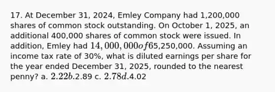 17. At December 31, 2024, Emley Company had 1,200,000 shares of common stock outstanding. On October 1, 2025, an additional 400,000 shares of common stock were issued. In addition, Emley had 14,000,000 of 6% convertible bonds outstanding at December 31, 2024 that are convertible into 800,000 shares of common stock. No bonds were converted into common stock in 2025. The net income for the year ended December31, 2025, was5,250,000. Assuming an income tax rate of 30%, what is diluted earnings per share for the year ended December 31, 2025, rounded to the nearest penny? a. 2.22 b.2.89 c. 2.78 d.4.02