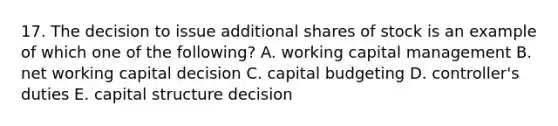 17. The decision to issue additional shares of stock is an example of which one of the following? A. working capital management B. net working capital decision C. capital budgeting D. controller's duties E. capital structure decision