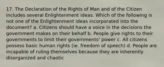 17. The Declaration of the Rights of Man and of the Citizen includes several Enlightenment ideas. Which of the following is not one of the Enlightenment ideas incorporated into the document? a. Citizens should have a voice in the decisions the government makes on their behalf b. People give rights to their governments to limit their governments' power c. All citizens possess basic human rights (ie. freedom of speech) d. People are incapable of ruling themselves because they are inherently disorganized and chaotic