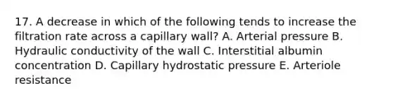 17. A decrease in which of the following tends to increase the filtration rate across a capillary wall? A. Arterial pressure B. Hydraulic conductivity of the wall C. Interstitial albumin concentration D. Capillary hydrostatic pressure E. Arteriole resistance